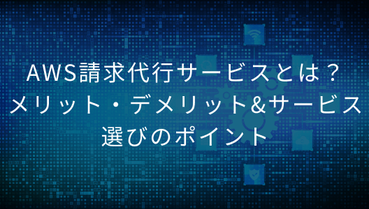 AWS請求代行サービスとは？メリット・デメリット&サービス選びのポイント
