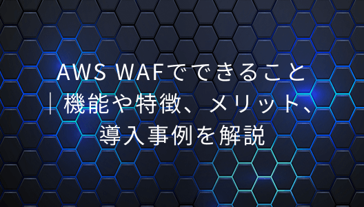 AWS WAFでできること｜機能や特長、メリット、導入事例を解説