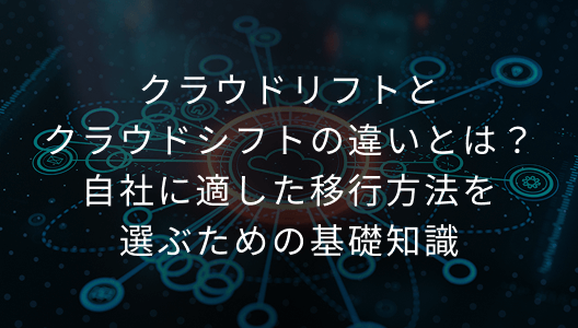 クラウドリフトとクラウドシフトの違いとは？自社に適した移行方法を選ぶための基礎知識