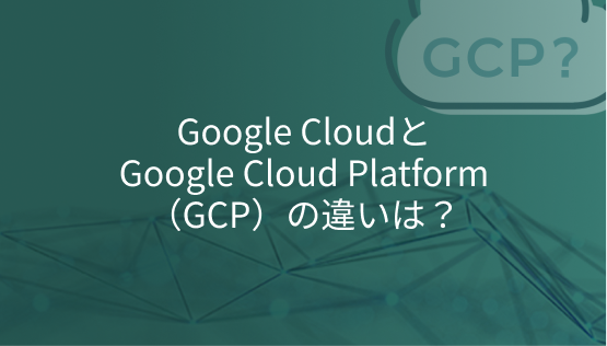Google CloudとGoogle Cloud Platform（GCP）の違いは？